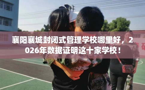 襄阳襄城封闭式管理学校哪里好，2026年数据证明这十家学校！