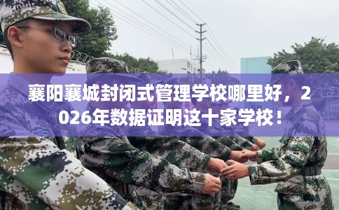 襄阳襄城封闭式管理学校哪里好，2026年数据证明这十家学校！