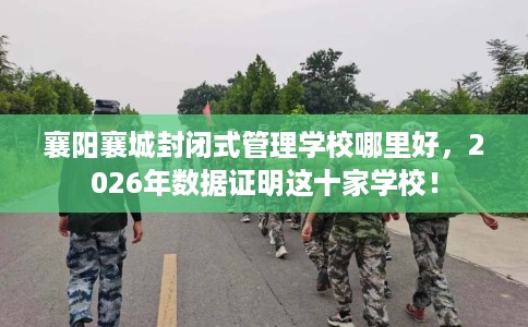 襄阳襄城封闭式管理学校哪里好，2026年数据证明这十家学校！