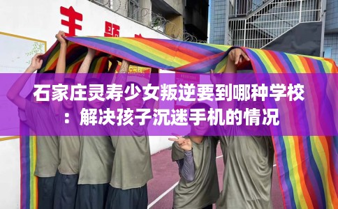 石家庄灵寿少女叛逆要到哪种学校：解决孩子沉迷手机的情况