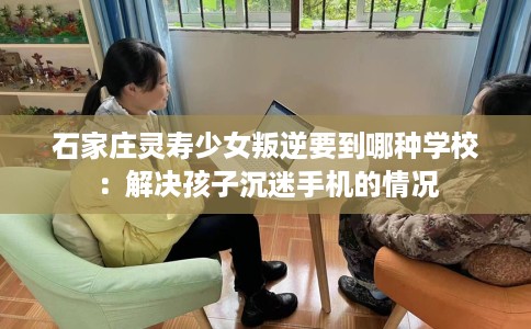 石家庄灵寿少女叛逆要到哪种学校：解决孩子沉迷手机的情况