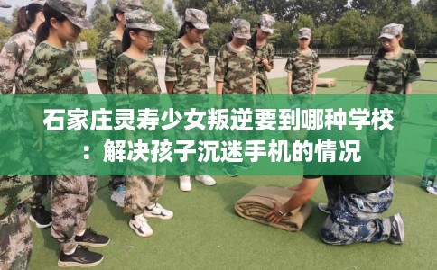 石家庄灵寿少女叛逆要到哪种学校：解决孩子沉迷手机的情况