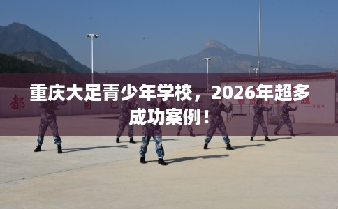 重庆大足青少年学校，2026年超多成功案例！