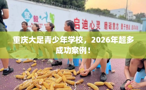 重庆大足青少年学校，2026年超多成功案例！