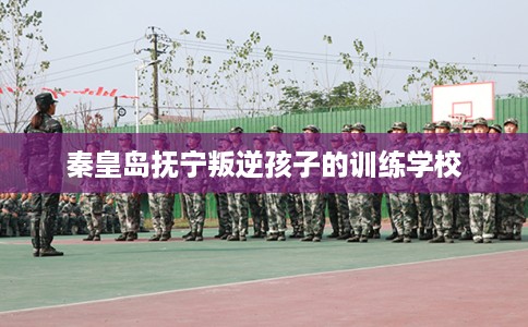 秦皇岛抚宁叛逆孩子的训练学校
