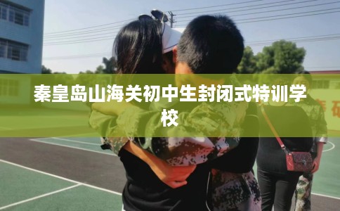 秦皇岛山海关初中生封闭式特训学校