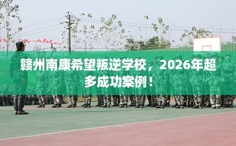 赣州南康希望叛逆学校，2026年超多成功案例！