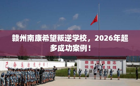 赣州南康希望叛逆学校，2026年超多成功案例！