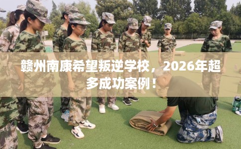 赣州南康希望叛逆学校，2026年超多成功案例！
