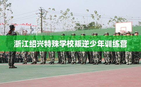 浙江绍兴特殊学校叛逆少年训练营