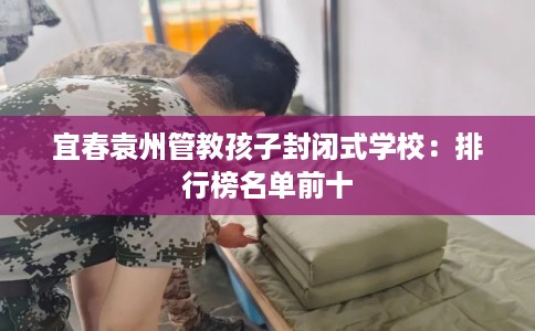 宜春袁州管教孩子封闭式学校：排行榜名单前十