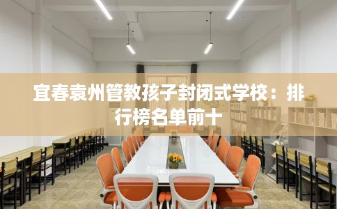 宜春袁州管教孩子封闭式学校：排行榜名单前十