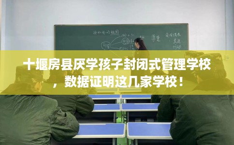 十堰房县厌学孩子封闭式管理学校，数据证明这几家学校！