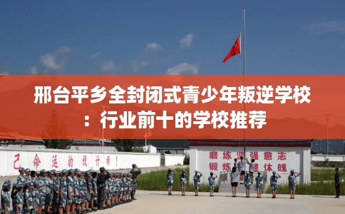 邢台平乡全封闭式青少年叛逆学校：行业前十的学校推荐