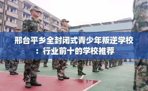 邢台平乡全封闭式青少年叛逆学校：行业前十的学校推荐