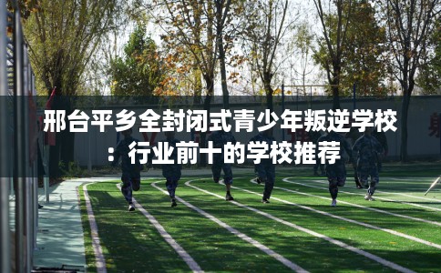 邢台平乡全封闭式青少年叛逆学校：行业前十的学校推荐