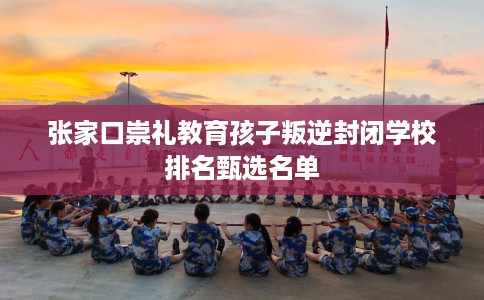 张家口崇礼教育孩子叛逆封闭学校排名甄选名单 张家口崇礼教育孩子叛逆封闭学校排名甄选名单