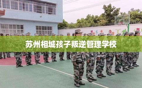 苏州相城孩子叛逆管理学校