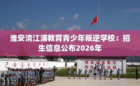 淮安清江浦教育青少年叛逆学校:招生信息公布2026年 淮安清江浦教育青少年叛逆学校:招生信息公布2026年