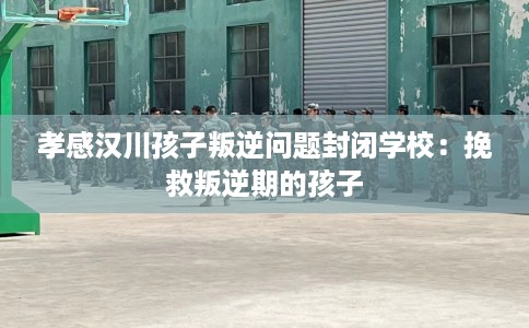 孝感汉川孩子叛逆问题封闭学校：挽救叛逆期的孩子