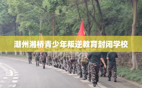 潮州湘桥青少年叛逆教育封闭学校 潮州湘桥青少年叛逆教育封闭学校