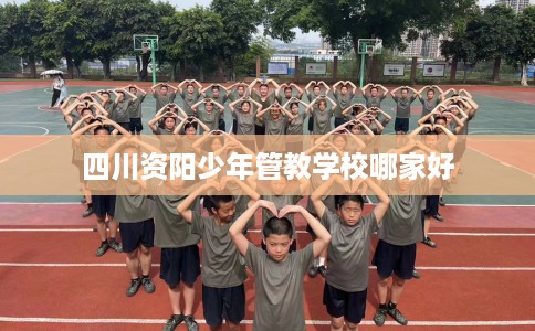 四川资阳少年管教学校哪家好 四川资阳少年管教学校哪家好