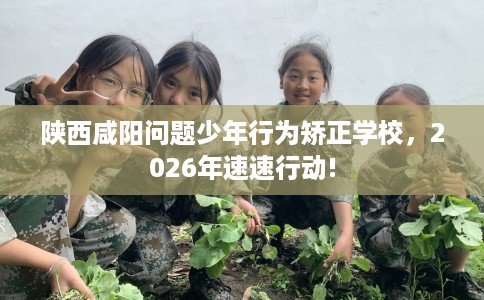 陕西咸阳问题少年行为矫正学校，2026年速速行动!