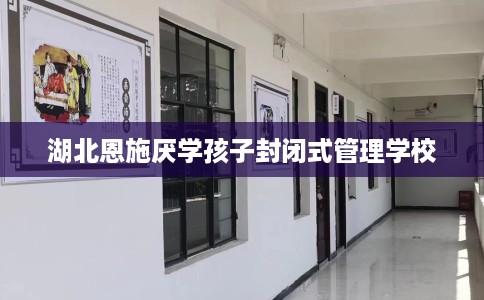 湖北恩施厌学孩子封闭式管理学校 湖北恩施厌学孩子封闭式管理学校
