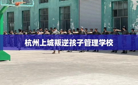 杭州上城叛逆孩子管理学校 杭州上城叛逆孩子管理学校