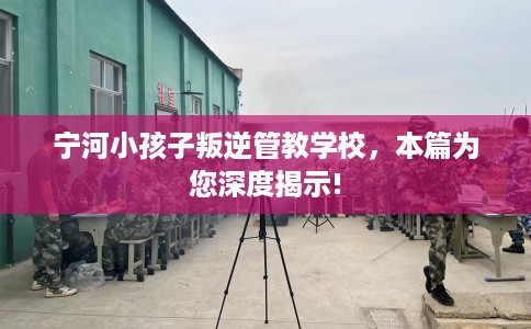 宁河小孩子叛逆管教学校,本篇为您深度揭示! 宁河小孩子叛逆管教学校,本篇为您深度揭示!