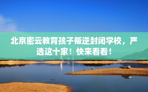 北京密云教育孩子叛逆封闭学校,严选这十家!快来看看! 北京密云教育孩子叛逆封闭学校,严选这十家!快来看看!