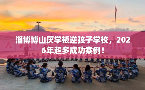 淄博博山厌学叛逆孩子学校,2026年超多成功案例! 淄博博山厌学叛逆孩子学校,2026年超多成功案例!