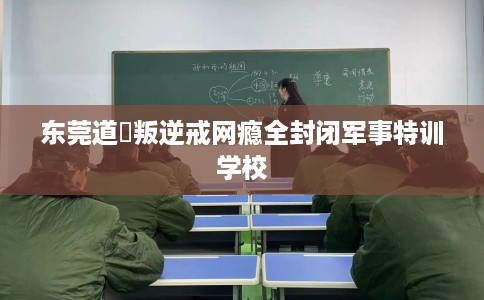 东莞道滘叛逆戒网瘾全封闭军事特训学校