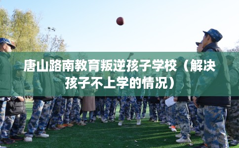 唐山路南教育叛逆孩子学校(解决孩子不上学的情况) 唐山路南教育叛逆孩子学校(解决孩子不上学的情况)