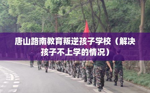 唐山路南教育叛逆孩子学校(解决孩子不上学的情况) 唐山路南教育叛逆孩子学校(解决孩子不上学的情况)