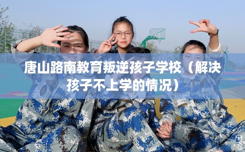 唐山路南教育叛逆孩子学校(解决孩子不上学的情况) 唐山路南教育叛逆孩子学校(解决孩子不上学的情况)