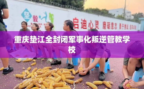 重庆垫江全封闭军事化叛逆管教学校