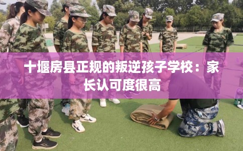 十堰房县正规的叛逆孩子学校：家长认可度很高