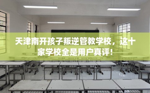 天津南开孩子叛逆管教学校,这十家学校全是用户真评! 天津南开孩子叛逆管教学校,这十家学校全是用户真评!