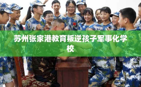 苏州张家港教育叛逆孩子军事化学校 苏州张家港教育叛逆孩子军事化学校