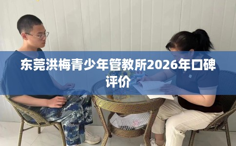 东莞洪梅青少年管教所2026年口碑评价