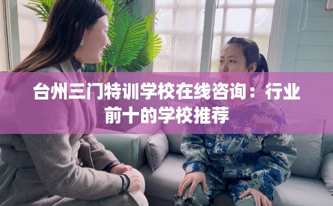 台州三门特训学校在线咨询：行业前十的学校推荐