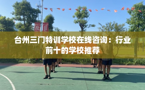 台州三门特训学校在线咨询：行业前十的学校推荐