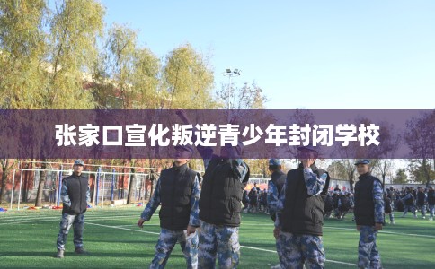 张家口宣化叛逆青少年封闭学校