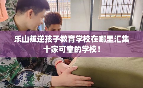 乐山叛逆孩子教育学校在哪里汇集十家可靠的学校！