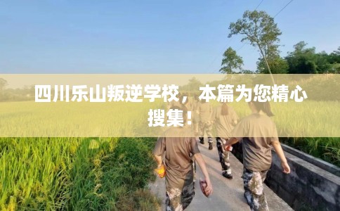 四川乐山叛逆学校，本篇为您精心搜集！