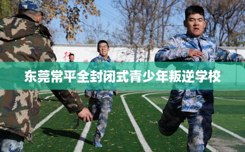 东莞常平全封闭式青少年叛逆学校