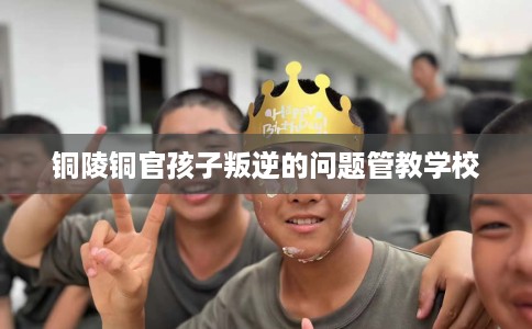 铜陵铜官孩子叛逆的问题管教学校