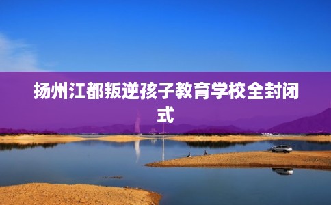 扬州江都叛逆孩子教育学校全封闭式