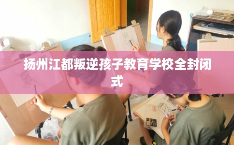 扬州江都叛逆孩子教育学校全封闭式